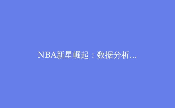 NBA新星崛起：数据分析揭示未来篮球巨星的特质与成长路径 - 2